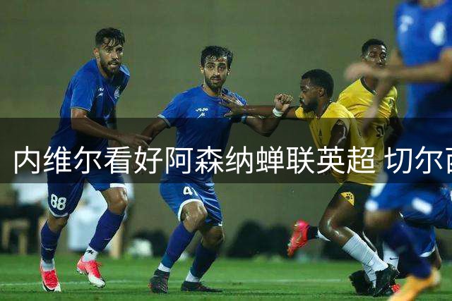 内维尔看好阿森纳蝉联英超 切尔西或成最强竞争者