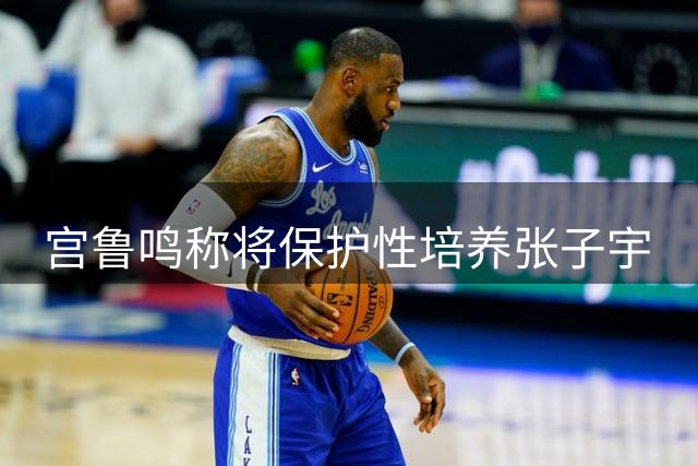 宫鲁鸣称将保护性培养张子宇