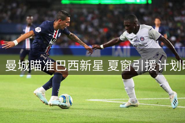 曼城瞄准巴西新星 夏窗引援计划曝光