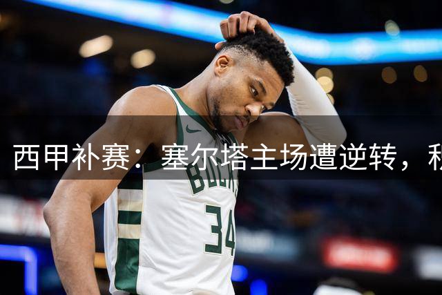 西甲补赛：塞尔塔主场遭逆转，积分榜形势突变