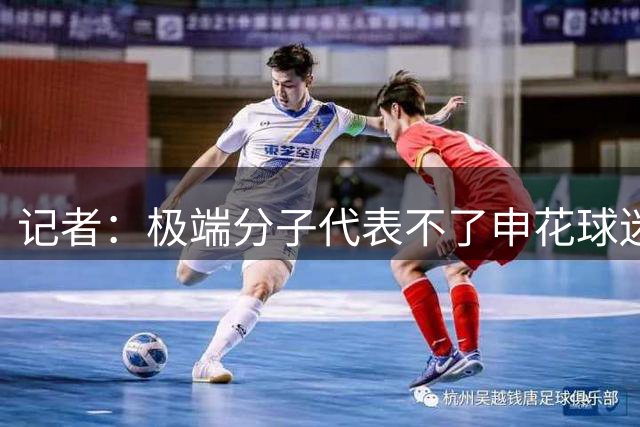 记者：极端分子代表不了申花球迷 尽量别刺激主队和主队球迷情绪